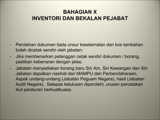 BAHAGIAN X
INVENTORI DAN BEKALAN PEJABAT
- Perolehan dokumen tiada unsur keselamatan dan kos tambahan
boleh dicetak sendiri oleh jabatan;
- Jika membenarkan pelanggan cetak sendiri dokumen / borang,
pastikan kebenaran dengan jelas;
- Jabatan menyediakan borang baru Siri Am, Siri Kewangan dan Siri
Jabatan dapatkan nasihat dari MAMPU dan Perbendaharaan,
Aspek undang-undang (Jabatan Peguam Negara), hasil (Jabatan
Audit Negara). Selepas kelulusan diperolehi, urusan percetakan
ikut peraturan berkuatkuasa.
 
