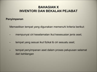 BAHAGIAN X
INVENTORI DAN BEKALAN PEJABAT
Penyimpanan
Memastikan tempat yang digunakan memenuhi kriteria berikut:
- mempunyai ciri keselamatan ikut kesesuaian jenis aset;
- tempat yang sesuai ikut fizikal & ciri sesuatu aset;
- tempat penyimpanan aset dalam proses pelupusan selamat
dari kehilangan
 