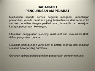 BAHAGIAN 1
PENGURUSAN AM PEJABAT
- Maklumkan kepada semua pegawai mengenai kepentingan
pematuhan kepada peraturan yang berkuatkuasa dari semasa ke
semasa berkaitan dengan perkhidmatan, tatatertib dan kemajuan
kerjaya, pengurusan kewangan;
- Utamakan penggunaan teknologi maklumat dan komunikasi (ICT)
dalam pengurusan pejabat;
- Galakkan perhubungan yang sihat di antara pegawai dan sediakan
suasana bekerja yang harmonis;
- Gunakan aplikasi psikologi dalam pengurusan sumber manusia;
 