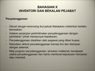BAHAGIAN X
INVENTORI DAN BEKALAN PEJABAT
Penyelenggaraan
- Dibuat dengan terancang ikut jadual ditetapkan melainkan berlaku
kerosakan;
- Adakan perjanjian perkhidmatan penyelenggaraan dengan
pembekal / pihak mempunyai kepakaran;
- Penyelenggaraan disahkan oleh pegawai yang diberi kuasa;
- Rekodkan aktiviti penyelenggaraan kemas kini dan disimpan
dengan selamat;
- Nilai program penyelenggaraan, tentukan matlamat, kenalpasti
usaha penyelenggaraan dan bantu membuat keputusan menyewa
atau membeli.
 