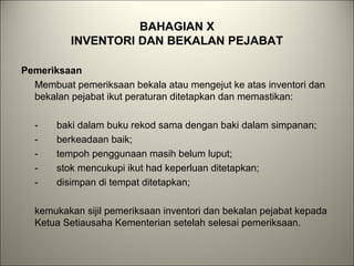 BAHAGIAN X
INVENTORI DAN BEKALAN PEJABAT
Pemeriksaan
Membuat pemeriksaan bekala atau mengejut ke atas inventori dan
bekalan pejabat ikut peraturan ditetapkan dan memastikan:
- baki dalam buku rekod sama dengan baki dalam simpanan;
- berkeadaan baik;
- tempoh penggunaan masih belum luput;
- stok mencukupi ikut had keperluan ditetapkan;
- disimpan di tempat ditetapkan;
kemukakan sijil pemeriksaan inventori dan bekalan pejabat kepada
Ketua Setiausaha Kementerian setelah selesai pemeriksaan.
 