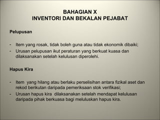 BAHAGIAN X
INVENTORI DAN BEKALAN PEJABAT
Pelupusan
- Item yang rosak, tidak boleh guna atau tidak ekonomik dibaiki;
- Urusan pelupusan ikut peraturan yang berkuat kuasa dan
dilaksanakan setelah kelulusan diperolehi.
Hapus Kira
- Item yang hilang atau berlaku perselisihan antara fizikal aset dan
rekod berikutan daripada pemeriksaan stok verifikasi;
- Urusan hapus kira dilaksanakan setelah mendapat kelulusan
daripada pihak berkuasa bagi meluluskan hapus kira.
 