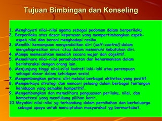 1515
Tujuan Bimbingan dan KonselingTujuan Bimbingan dan Konseling
1. Menghayati nilai-nilai agama sebagai pedoman dalam berperilaku
2. Berperilaku atas dasar keputusan yang mempertimbangkan aspek-
aspek nilai dan berani menghadapi resiko.
3. Memiliki kemampuan mengendalikan diri (self-control) dalam
mengekspresikan emosi atau dalam memenuhi kebutuhan diri.
4. Mampu memecahkan masalah secara wajar dan objektif.
5. Memelihara nilai-nilai persahabatan dan keharmonisan dalam
berinteraksi dengan orang lain.
6. Menjunjung tinggi nilai-nilai kodrati laki-laki atau perempuan
sebagai dasar dalam kehidupan sosial.
7. Mengembangkan potensi diri melalui berbagai aktivitas yang positif
8. Memperkaya strategi dan mencari peluang dalam berbagai tantangan
kehidupan yang semakin kompetitif.
9. Mengembangkan dan memelihara penguasaan perilaku, nilai, dan
kompetensi yang mendukung pilihan karir.
10.Meyakini nilai-nilai yg terkandung dalam pernikahan dan berkeluarga
sebagai upaya untuk menciptakan masyarakat yg bermartabat.
 