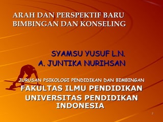 22
ARAH DAN PERSPEKTIF BARUARAH DAN PERSPEKTIF BARU
BIMBINGAN DAN KONSELINGBIMBINGAN DAN KONSELING
SYAMSU YUSUF L.N.SYAMSU YUSUF L.N.
A. JUNTIKA NURIHSANA. JUNTIKA NURIHSAN
JURUSAN PSIKOLOGI PENDIDIKAN DAN BIMBINGANJURUSAN PSIKOLOGI PENDIDIKAN DAN BIMBINGAN
FAKULTAS ILMU PENDIDIKANFAKULTAS ILMU PENDIDIKAN
UNIVERSITAS PENDIDIKANUNIVERSITAS PENDIDIKAN
INDONESIAINDONESIA
 