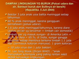 77
DAMPAK LINGKUNGAN YG BURUK (Polusi udara danDAMPAK LINGKUNGAN YG BURUK (Polusi udara dan
air, Sanitasi buruk dan Sulitnya air bersih)air, Sanitasi buruk dan Sulitnya air bersih)
(Republika, 5 Juli 2004)(Republika, 5 Juli 2004)
Sekitar 3 juta anak usia balita meninggal setiapSekitar 3 juta anak usia balita meninggal setiap
tahunnya.tahunnya.
60 % anak meninggal, karena gangguan60 % anak meninggal, karena gangguan
pernafasan (polusi udara).pernafasan (polusi udara).
1.6 juta anak meninggal/tahunnya, karena diare1.6 juta anak meninggal/tahunnya, karena diare
(polusi air/air yg tercemar = limbah cair domestik)(polusi air/air yg tercemar = limbah cair domestik)
Limbah cair yg masuk sungai– di Amerika Latin =Limbah cair yg masuk sungai– di Amerika Latin =
86 %, di Asia = 65 %, di India, sungai gangga86 %, di Asia = 65 %, di India, sungai gangga
tercemar setiap menitnya terkena limbah 1.1 jutatercemar setiap menitnya terkena limbah 1.1 juta
liter (termasuk kotoran manusia). 1 gram kotoranliter (termasuk kotoran manusia). 1 gram kotoran
= 10 juta virus dan 1 juta= 10 juta virus dan 1 juta bakteri.bakteri.
Dr. Lee Jong Wook (Dirjen WHO) : “anakDr. Lee Jong Wook (Dirjen WHO) : “anak
merupakan kelompok yang paling rentan sakitmerupakan kelompok yang paling rentan sakit
akibat kerusakan lingkungan.akibat kerusakan lingkungan.
 