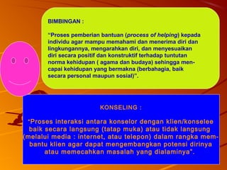 99
BIMBINGAN :
“Proses pemberian bantuan (process of helping) kepada
individu agar mampu memahami dan menerima diri dan
lingkungannya, mengarahkan diri, dan menyesuaikan
diri secara positif dan konstruktif terhadap tuntutan
norma kehidupan ( agama dan budaya) sehingga men-
capai kehidupan yang bermakna (berbahagia, baik
secara personal maupun sosial)”.
KONSELING :
“Proses interaksi antara konselor dengan klien/konselee
baik secara langsung (tatap muka) atau tidak langsung
(melalui media : internet, atau telepon) dalam rangka mem-
bantu klien agar dapat mengembangkan potensi dirinya
atau memecahkan masalah yang dialaminya”.
 