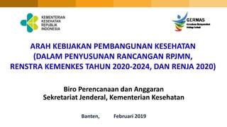 ARAH KEBIJAKAN PEMBANGUNAN KESEHATAN
(DALAM PENYUSUNAN RANCANGAN RPJMN,
RENSTRA KEMENKES TAHUN 2020-2024, DAN RENJA 2020)
Biro Perencanaan dan Anggaran
Sekretariat Jenderal, Kementerian Kesehatan
Banten, Februari 2019
 