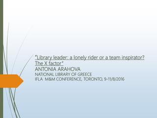 “Library leader: a lonely rider or a team inspirator?
The X factor”
ANTONIA ARAHOVA
NATIONAL LIBRARY OF GREECE
IFLA M&M CONFERENCE, TORONTO, 9-11/8/2016
 