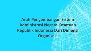 Arah Pengembangan Sistem
Administrasi Negara Kesatuan
Republik Indonesia Dari Dimensi
Organisasi
 