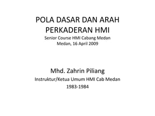 POLA DASAR DAN ARAH
PERKADERAN HMI
Senior Course HMI Cabang Medan
Medan, 16 April 2009
Mhd. Zahrin Piliang
Instruktur/Ketua Umum HMI Cab Medan
1983-1984
 