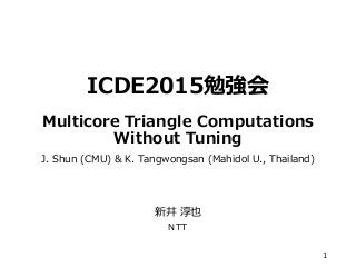 ICDE2015勉強会
Multicore Triangle Computations
Without Tuning
J. Shun (CMU) & K. Tangwongsan (Mahidol U., Thailand)
新井 淳也
NTT
1
 
