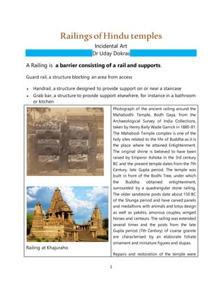 1
RailingsofHindu temples
Incidental Art
Dr Uday Dokras
A Railing is a barrier consisting of a rail and supports.
Guard rail, a structure blocking an area from access
 Handrail, a structure designed to provide support on or near a staircase
 Grab bar, a structure to provide support elsewhere, for instance in a bathroom
or kitchen
Railing at Khajuraho
Photograph of the ancient railing around the
Mahabodhi Temple, Bodh Gaya, from the
Archaeological Survey of India Collections,
taken by Henry Baily Wade Garrick in 1880-81.
The Mahabodi Temple complex is one of the
holy sites related to the life of Buddha as it is
the place where he attained Enlightenment.
The original shrine is believed to have been
raised by Emperor Ashoka in the 3rd century
BC and the present temple dates from the 7th
Century, late Gupta period. The temple was
built in front of the Bodhi Tree, under which
the Buddha obtained enlightenment,
surrounded by a quadrangular stone railing.
The older sandstone posts date about 150 BC
of the Shunga period and have carved panels
and medallions with animals and lotus design
as well as yakshis, amorous couples, winged
horses and centaurs. The railing was extended
several times and the posts from the late
Gupta period (7th Century) of coarse granite
are characterised by an elaborate foliate
ornament and miniature figures and stupas.
Repairs and restoration of the temple were
 
