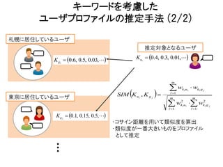 キーワードを考慮した
      ユーザプロファイルの推定手法 (2/2)
札幌に居住しているユーザ
                                                   推定対象となるユーザ

        K g1  0.6, 0.5, 0.03,               Ku1  0.4, 0.3, 0.01,



                                                                m

                                                               w                wkl g j
                                                       
                                                                       k l ui

東京に居住しているユーザ                           SIM K ui , K g j       l 1
                                                               m                 m

                                                              w
                                                              l 1
                                                                      2
                                                                      k l ui     wkl g j
                                                                                    2

                                                                                 l 1

         K g 2  0.1, 0.15, 0.5,
                                      ・コサイン距離を用いて類似度を算出
                                      ・類似度が一番大きいものをプロファイル
                                       として推定
 
