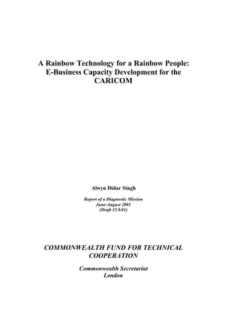 A Rainbow Technology for a Rainbow People:
E-Business Capacity Development for the
CARICOM
Alwyn Didar Singh
Report of a Diagnostic Mission
June-August 2001
(Draft 15.9.01)
COMMONWEALTH FUND FOR TECHNICAL
COOPERATION
Commonwealth Secretariat
London
 