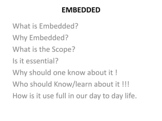 EMBEDDED
What is Embedded?
Why Embedded?
What is the Scope?
Is it essential?
Why should one know about it !
Who should Know/learn about it !!!
How is it use full in our day to day life.
 