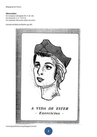 Blog Igreja do Futuro.
www.igrejadofuturoieq.blogspot.com.br
2
Observações:
Foi corajosa e abnegada (Et. 4: 14, 16).
Foi astuta (Et. 5: 3 – 4; 8: 3).
Foi usada por Deus para salvar seu povo.
Extraído da Bíblia da Mulher pg. 801
 