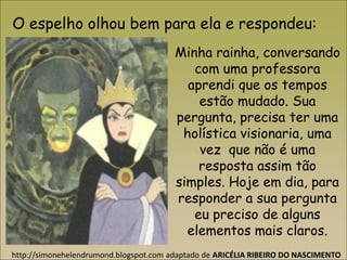 Minha rainha, conversando
com uma professora
aprendi que os tempos
estão mudado. Sua
pergunta, precisa ter uma
holística visionaria, uma
vez que não é uma
resposta assim tão
simples. Hoje em dia, para
responder a sua pergunta
eu preciso de alguns
elementos mais claros.
O espelho olhou bem para ela e respondeu:
http://simonehelendrumond.blogspot.com adaptado de ARICÉLIA RIBEIRO DO NASCIMENTO
 