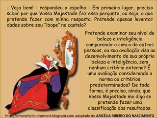 - Veja bem! - respondeu o espelho - Em primeiro lugar, preciso
saber por que Vossa Majestade fez essa pergunta, ou seja, o que
pretende fazer com minha resposta. Pretende apenas levantar
dados sobre seu “ibope” no castelo?
Pretende examinar seu nível de
beleza e inteligência
comparando-o com o de outras
pessoas, ou sua avaliação visa ao
desenvolvimento de sua própria
beleza e inteligência, sem
nenhum critério externo? É
uma avaliação considerando a
norma ou critérios
predeterminados? De toda
forma, é preciso, ainda, que
Vossa Majestade me diga se
pretende fazer uma
classificação dos resultados.
http://simonehelendrumond.blogspot.com adaptado de ARICÉLIA RIBEIRO DO NASCIMENTO
 
