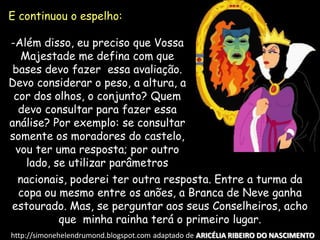E continuou o espelho:
-Além disso, eu preciso que Vossa
Majestade me defina com que
bases devo fazer essa avaliação.
Devo considerar o peso, a altura, a
cor dos olhos, o conjunto? Quem
devo consultar para fazer essa
análise? Por exemplo: se consultar
somente os moradores do castelo,
vou ter uma resposta; por outro
lado, se utilizar parâmetros
nacionais, poderei ter outra resposta. Entre a turma da
copa ou mesmo entre os anões, a Branca de Neve ganha
estourado. Mas, se perguntar aos seus Conselheiros, acho
que minha rainha terá o primeiro lugar.
http://simonehelendrumond.blogspot.com adaptado de ARICÉLIA RIBEIRO DO NASCIMENTO
 
