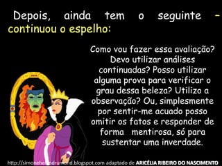 Depois, ainda tem o seguinte –
continuou o espelho:
Como vou fazer essa avaliação?
Devo utilizar análises
continuadas? Posso utilizar
alguma prova para verificar o
grau dessa beleza? Utilizo a
observação? Ou, simplesmente
por sentir-me acuado posso
omitir os fatos e responder de
forma mentirosa, só para
sustentar uma inverdade.
http://simonehelendrumond.blogspot.com adaptado de ARICÉLIA RIBEIRO DO NASCIMENTO
 
