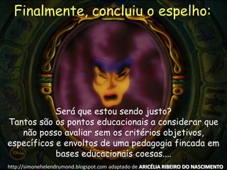 Será que estou sendo justo?
Tantos são os pontos educacionais a considerar que
não posso avaliar sem os critérios objetivos,
específicos e envoltos de uma pedagogia fincada em
bases educacionais coesas....
Finalmente, concluiu o espelho:
http://simonehelendrumond.blogspot.com adaptado de ARICÉLIA RIBEIRO DO NASCIMENTO
 
