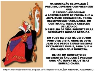 NA EDUCAÇÃO SE AVALIAR É
PRECISO, DEVEMOS COMPREENDER
QUE
É PRECISO ASSEGURAR
A APRENDIZAGEM DE FORMA QUE A
AMPLITUDE EDUCACIONAL POSSA
DESENVOLVER HABILIDADES, DO
CONTRARIO, IREMOS CRESCER
UTILIZANDO
O ESPELHO DA VIDA SOMENTE PARA
SATISFAZER NOSSOS DESEJOS.
EM TUDO NA VIDA HÁ UM OUTRO
PONTO DE VISTA, ONDE SE DEVE
USAR DOS PESOS E DUAS MEDIDAS
EXATAMENTE IGUAIS, PARA QUE A
AVALIAÇÃO SEJA HONESTA.
OLHAR UM CONTEXTO DE
DIFERENTES ÂNGULOS É PRECISO
PARA NÃO HAVER INJUSTIÇAS
EDUCACIONAIS.
http://simonehelendrumond.blogspot.com adaptado de ARICÉLIA RIBEIRO DO NASCIMENTO
 