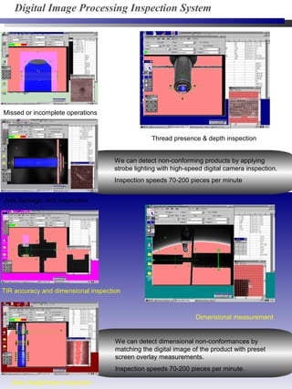Axis straightness inspection
Thread presence & depth inspection
Axis damage, nick inspection
Dimensional measurement
TIR accuracy and dimensional inspection
Missed or incomplete operations
We can detect non-conforming products by applying
strobe lighting with high-speed digital camera inspection.
Inspection speeds 70-200 pieces per minute
We can detect dimensional non-conformances by
matching the digital image of the product with preset
screen overlay measurements.
Inspection speeds 70-200 pieces per minute.
Digital Image Processing Inspection System
 