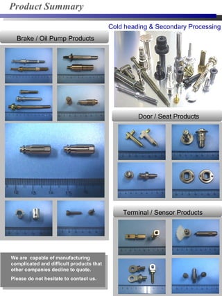 Cold heading & Secondary Processing
We are capable of manufacturing
complicated and difficult products that
other companies decline to quote.
Please do not hesitate to contact us.
Product Summary
Terminal / Sensor Products
Brake / Oil Pump Products
Door / Seat Products
 