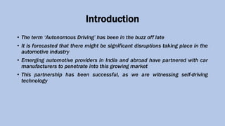Introduction
• The term ‘Autonomous Driving’ has been in the buzz off late
• It is forecasted that there might be significant disruptions taking place in the
automotive industry
• Emerging automotive providers in India and abroad have partnered with car
manufacturers to penetrate into this growing market
• This partnership has been successful, as we are witnessing self-driving
technology
 