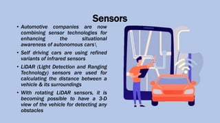 Sensors
• Automotive companies are now
combining sensor technologies for
enhancing the situational
awareness of autonomous cars
• Self driving cars are using refined
variants of infrared sensors
• LiDAR (Light Detection and Ranging
Technology) sensors are used for
calculating the distance between a
vehicle & its surroundings
• With rotating LiDAR sensors, it is
becoming possible to have a 3-D
view of the vehicle for detecting any
obstacles
 