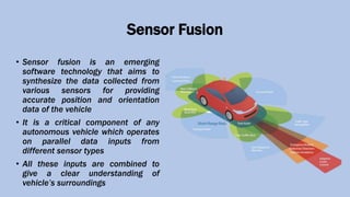 Sensor Fusion
• Sensor fusion is an emerging
software technology that aims to
synthesize the data collected from
various sensors for providing
accurate position and orientation
data of the vehicle
• It is a critical component of any
autonomous vehicle which operates
on parallel data inputs from
different sensor types
• All these inputs are combined to
give a clear understanding of
vehicle’s surroundings
 