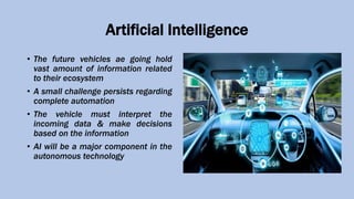 Artificial Intelligence
• The future vehicles ae going hold
vast amount of information related
to their ecosystem
• A small challenge persists regarding
complete automation
• The vehicle must interpret the
incoming data & make decisions
based on the information
• AI will be a major component in the
autonomous technology
 