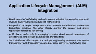 Application Lifecycle Management (ALM)
Integration
• Development of self-driving and autonomous vehicles is a complex task, as it
involves deploying various advanced technologies
• Integration of major components can become complicated; automotive
technology providers like ARAI closely monitor the current and future
regulations related to self-driving
• ALM play a major role in managing complex development procedures of
autonomous cars through compliances and standards
• Such platforms offer support for multiple engineering processes and assure
transparency with traceability required for safer delivery of self-driving cars
 