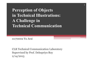 Perception of Objects
in Technical Illustrations:
A Challenge in
Technical Communication
s1170002 Yu Arai
CLR Technical Communication Laboratory
Supervised by Prof. Debopriyo Roy
2/14/2013
1
 