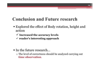 Conclusion and Future research
§ Explored the effect of Body rotation, height and
action
ü Increased the accuracy levels
ü  reader’s interesting approach
§ In the future research…
o The level of correctness should be analyzed carrying out
time observation.
14
 