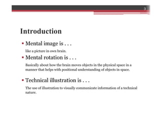 Introduction
§ Mental image is . . .
like a picture in own brain.
§ Mental rotation is . . .
Basically about how the brain moves objects in the physical space in a
manner that helps with positional understanding of objects in space.
§ Technical illustration is . . .
The use of illustration to visually communicate information of a technical
nature.
3
 