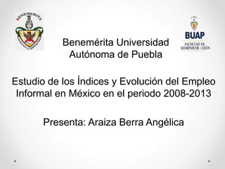 Benemérita Universidad
Autónoma de Puebla
Estudio de los Índices y Evolución del Empleo
Informal en México en el periodo 2008-2013
Presenta: Araiza Berra Angélica
 