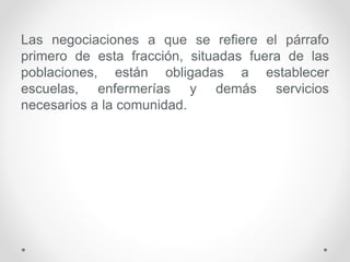 Las negociaciones a que se refiere el párrafo
primero de esta fracción, situadas fuera de las
poblaciones, están obligadas a establecer
escuelas, enfermerías y demás servicios
necesarios a la comunidad.
 