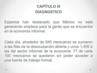 CAPÍTULO III
DIAGNOSTICO
Expertos han destacado que México no está
generando empleos para la gente que se encuentra
en la economía informal.
Cada día, alrededor de 645 mexicanos se sumaron
a las filas de la desocupación abierta y unos 1,400 a
las del sector informal de la economía: 77 de cada
100 mexicanos se quedaron sin poder acceder a
una fuente de trabajo formal.
 