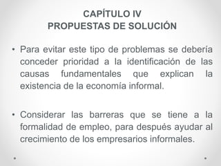 CAPÍTULO IV
PROPUESTAS DE SOLUCIÓN
• Para evitar este tipo de problemas se debería
conceder prioridad a la identificación de las
causas fundamentales que explican la
existencia de la economía informal.
• Considerar las barreras que se tiene a la
formalidad de empleo, para después ayudar al
crecimiento de los empresarios informales.
 