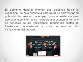 El gobierno debería orientar sus objetivos hacia la
expansión de esta economía para tratar de aprovechar su
potencial de creación de empleo, prestar asistencia para
que el empleo informal se incorpore a la economía formal y
se beneficie de las transiciones, reducir los costos de
transacción innecesarios y crear o reformar las
instituciones del mercado.
 