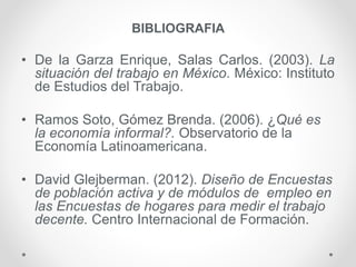 BIBLIOGRAFIA
• De la Garza Enrique, Salas Carlos. (2003). La
situación del trabajo en México. México: Instituto
de Estudios del Trabajo.
• Ramos Soto, Gómez Brenda. (2006). ¿Qué es
la economía informal?. Observatorio de la
Economía Latinoamericana.
• David Glejberman. (2012). Diseño de Encuestas
de población activa y de módulos de empleo en
las Encuestas de hogares para medir el trabajo
decente. Centro Internacional de Formación.
 