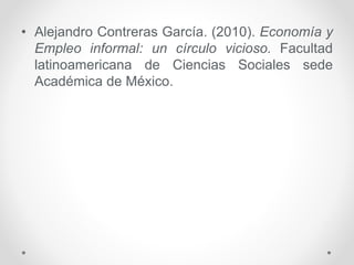 • Alejandro Contreras García. (2010). Economía y
Empleo informal: un círculo vicioso. Facultad
latinoamericana de Ciencias Sociales sede
Académica de México.
 