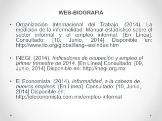 WEB-BIOGRAFIA
• Organización Internacional del Trabajo. (2014). La
medición de la informalidad: Manual estadístico sobre el
sector informal y el empleo informal. [En Línea].
Consultado: [10, Junio, 2014] Disponible en:
http://www.ilo.org/global/lang--es/index.htm
• INEGI. (2014). Indicadores de ocupación y empleo al
primer trimestre de 2014. [En Línea].Consultado: [09,
Junio, 2014] Disponible en: http://inegi.org.mx
• El Economista. (2014). Informalidad, a la cabeza de
nuevos empleos. [En Línea]. Consultado: [10, Junio,
2014] Disponible en:
http://eleconomista.com.mx/empleo-informal
 