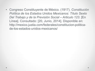 • Congreso Constituyente de México. (1917). Constitución
Política de los Estados Unidos Mexicanos: Título Sexto
Del Trabajo y de la Previsión Social – Articulo 123. [En
Línea]. Consultado: [20, Junio, 2014]. Disponible en:
http://mexico.justia.com/federales/constitucion-politica-
de-los-estados-unidos-mexicanos/
 