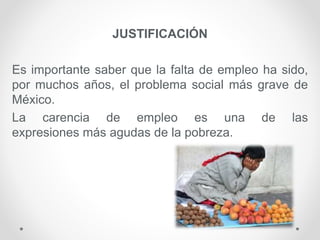 JUSTIFICACIÓN
Es importante saber que la falta de empleo ha sido,
por muchos años, el problema social más grave de
México.
La carencia de empleo es una de las
expresiones más agudas de la pobreza.
 
