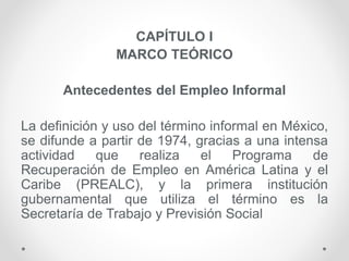 CAPÍTULO I
MARCO TEÓRICO
Antecedentes del Empleo Informal
La definición y uso del término informal en México,
se difunde a partir de 1974, gracias a una intensa
actividad que realiza el Programa de
Recuperación de Empleo en América Latina y el
Caribe (PREALC), y la primera institución
gubernamental que utiliza el término es la
Secretaría de Trabajo y Previsión Social
 