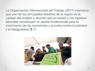 La Organización Internacional del Trabajo (2011) menciona
que uno de los principales desafíos de la región es la
calidad del empleo y recordó que el trabajo y los ingresos
laborales constituyen un aporte fundamental para el
crecimiento de las economías y la lucha contra la pobreza
y la desigualdad (¶ 7)
 
