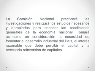 La Comisión Nacional practicará las
investigaciones y realizará los estudios necesarios
y apropiados para conocer las condiciones
generales de la economía nacional. Tomará
asimismo en consideración la necesidad de
fomentar el desarrollo industrial del País, el interés
razonable que debe percibir el capital y la
necesaria reinversión de capitales.
 