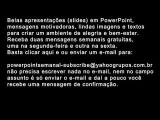 Belas apresentações (slides) em PowerPoint,
mensagens motivadoras, lindas imagens e textos
para criar um ambiente de alegria e bem-estar.
Receba duas mensagens semanais gratuitas,
uma na segunda-feira e outra na sexta.
Basta clicar aqui e ou enviar um e-mail para:

powerpointsemanal-subscribe@yahoogrupos.com.br
não precisa escrever nada no e-mail, nem no campo
assunto é só enviar o e-mail e daí a pouco você
recebe uma mensagem de confirmação.
 